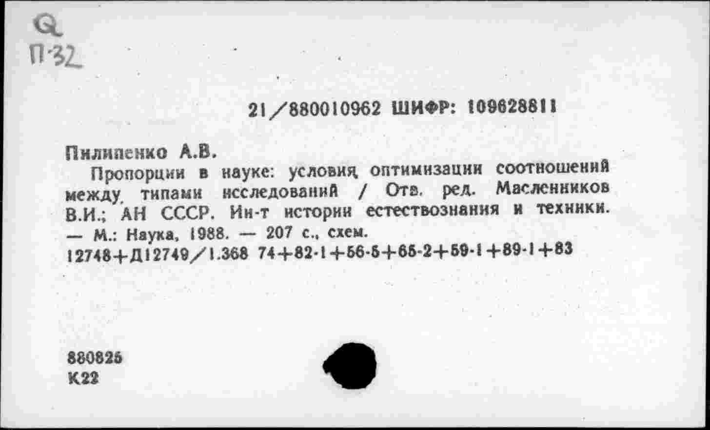 ﻿П32.
21/880010962 ШИФР: 109628811
Пилипенко А.В.
Пропорции в науке: условия оптимизации соотношений между типами исследований / Отв. ред. Масленников В.И.; АН СССР. Ин-т истории естествознания и техники. — М.: Наука, 1988. — 207 с., схем.
12748+Д12749/1.368 74+82-1+Б6-5+65-2+59-1 +89-1 +83
880825 К 22